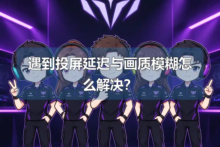 遇到投屏延迟与画质模糊怎么解决?